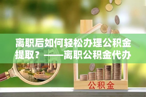 德安离职后如何轻松办理公积金提取？——离职公积金代办提取服务详解